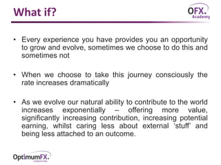 What if?
• Every experience you have provides you an opportunity
to grow and evolve, sometimes we choose to do this and
sometimes not
• When we choose to take this journey consciously the
rate increases dramatically
• As we evolve our natural ability to contribute to the world
increases exponentially – offering more value,
significantly increasing contribution, increasing potential
earning, whilst caring less about external ‘stuff’ and
being less attached to an outcome.
 