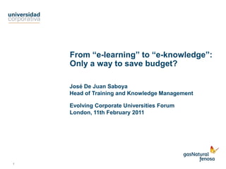 From “e-learning” to “e-knowledge”: Only a way to save budget? José De Juan Saboya Head of Training and Knowledge Management Evolving Corporate Universities Forum London, 11th February 2011 1 