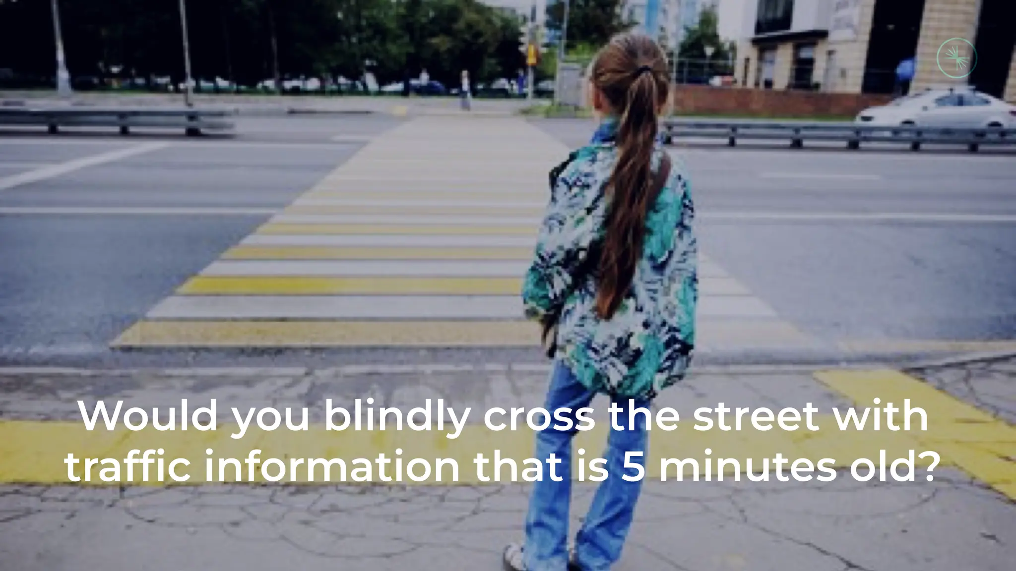 Would you blindly cross the street with
trafﬁc information that is 5 minutes old?
 