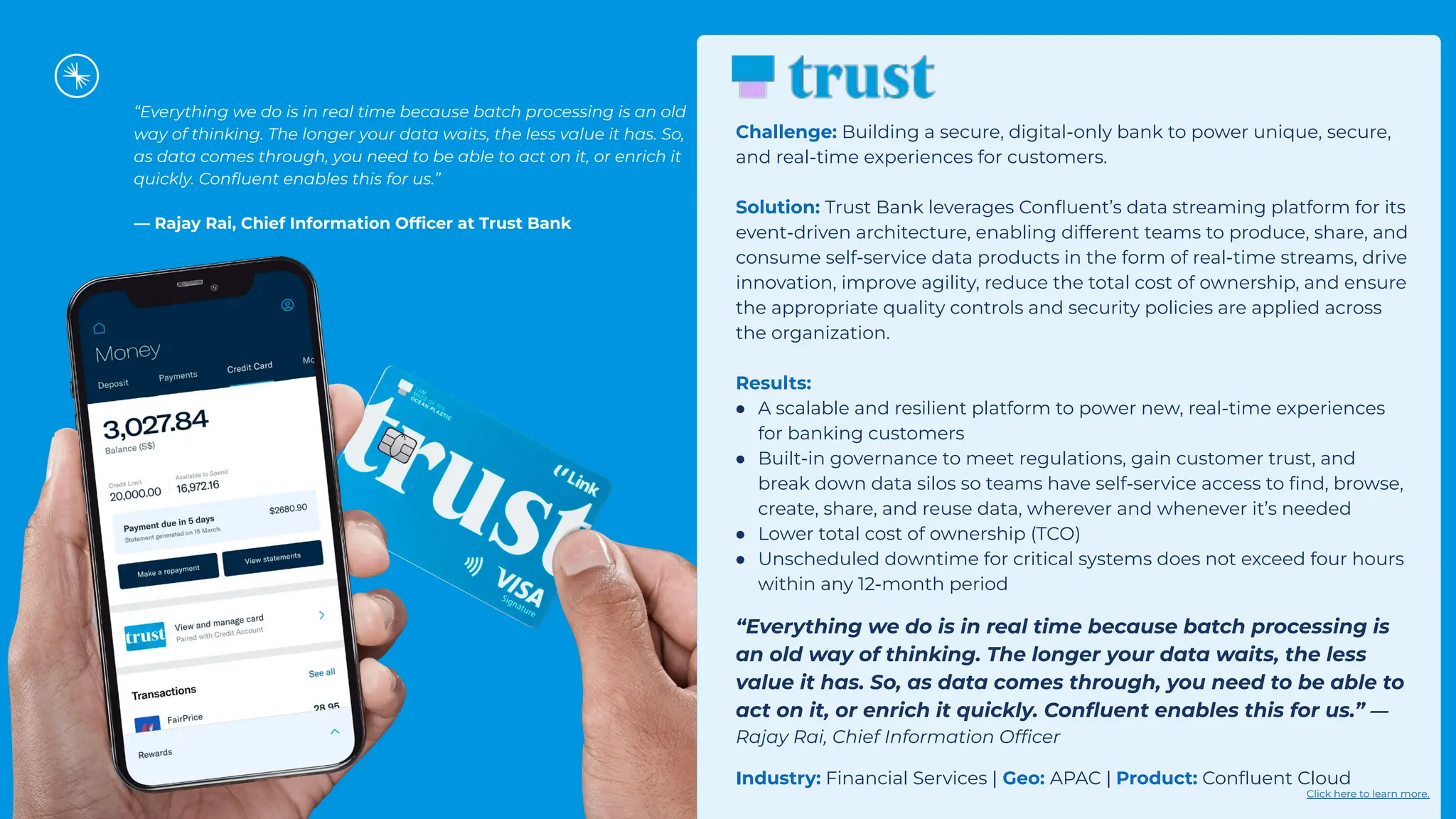 “Everything we do is in real time because batch processing is an old
way of thinking. The longer your data waits, the less value it has. So,
as data comes through, you need to be able to act on it, or enrich it
quickly. Conﬂuent enables this for us.”
— Rajay Rai, Chief Information Ofﬁcer at Trust Bank
Challenge: Building a secure, digital-only bank to power unique, secure,
and real-time experiences for customers.
Solution: Trust Bank leverages Conﬂuent’s data streaming platform for its
event-driven architecture, enabling different teams to produce, share, and
consume self-service data products in the form of real-time streams, drive
innovation, improve agility, reduce the total cost of ownership, and ensure
the appropriate quality controls and security policies are applied across
the organization.
Results:
● A scalable and resilient platform to power new, real-time experiences
for banking customers
● Built-in governance to meet regulations, gain customer trust, and
break down data silos so teams have self-service access to ﬁnd, browse,
create, share, and reuse data, wherever and whenever it’s needed
● Lower total cost of ownership (TCO)
● Unscheduled downtime for critical systems does not exceed four hours
within any 12-month period
“Everything we do is in real time because batch processing is
an old way of thinking. The longer your data waits, the less
value it has. So, as data comes through, you need to be able to
act on it, or enrich it quickly. Conﬂuent enables this for us.” —
Rajay Rai, Chief Information Ofﬁcer
Industry: Financial Services | Geo: APAC | Product: Conﬂuent Cloud
Click here to learn more.
 