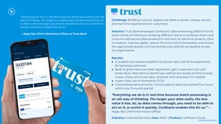 “Everything we do is in real time because batch processing is an old
way of thinking. The longer your data waits, the less value it has. So,
as data comes through, you need to be able to act on it, or enrich it
quickly. Conﬂuent enables this for us.”
— Rajay Rai, Chief Information Ofﬁcer at Trust Bank
Challenge: Building a secure, digital-only bank to power unique, secure,
and real-time experiences for customers.
Solution: Trust Bank leverages Conﬂuent’s data streaming platform for its
event-driven architecture, enabling different teams to produce, share, and
consume self-service data products in the form of real-time streams, drive
innovation, improve agility, reduce the total cost of ownership, and ensure
the appropriate quality controls and security policies are applied across
the organization.
Results:
● A scalable and resilient platform to power new, real-time experiences
for banking customers
● Built-in governance to meet regulations, gain customer trust, and
break down data silos so teams have self-service access to ﬁnd, browse,
create, share, and reuse data, wherever and whenever it’s needed
● Lower total cost of ownership (TCO)
● Unscheduled downtime for critical systems does not exceed four hours
within any 12-month period
“Everything we do is in real time because batch processing is
an old way of thinking. The longer your data waits, the less
value it has. So, as data comes through, you need to be able to
act on it, or enrich it quickly. Conﬂuent enables this for us.” —
Rajay Rai, Chief Information Ofﬁcer
Industry: Financial Services | Geo: APAC | Product: Conﬂuent Cloud
Click here to learn more.
 