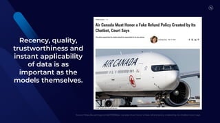 Recency, quality,
trustworthiness and
instant applicability
of data is as
important as the
models themselves.
Source: https://au.pcmag.com/ai/103906/air-canada-must-honor-a-fake-refund-policy-created-by-its-chatbot-court-says
Source: https://au.pcmag.com/ai/103906/air-canada-must-honor-a-fake-refund-policy-created-by-its-chatbot-court-says
 