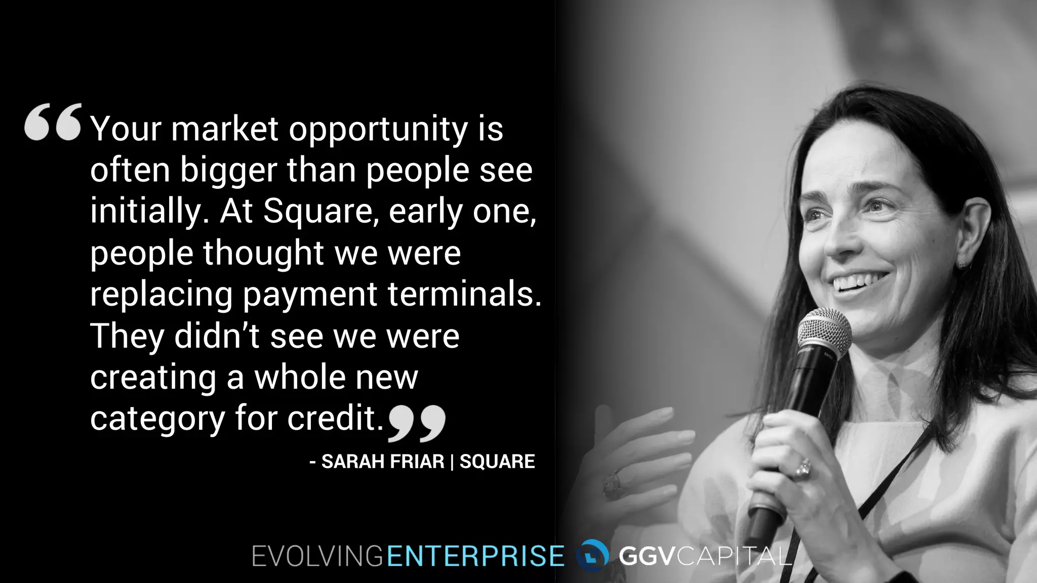 Your market opportunity is
often bigger than people see
initially. At Square, early on,
people thought we were
replacing payment terminals.
They didn’t see we were
creating a whole new
category for credit.
- SARAH FRIAR | SQUARE
 