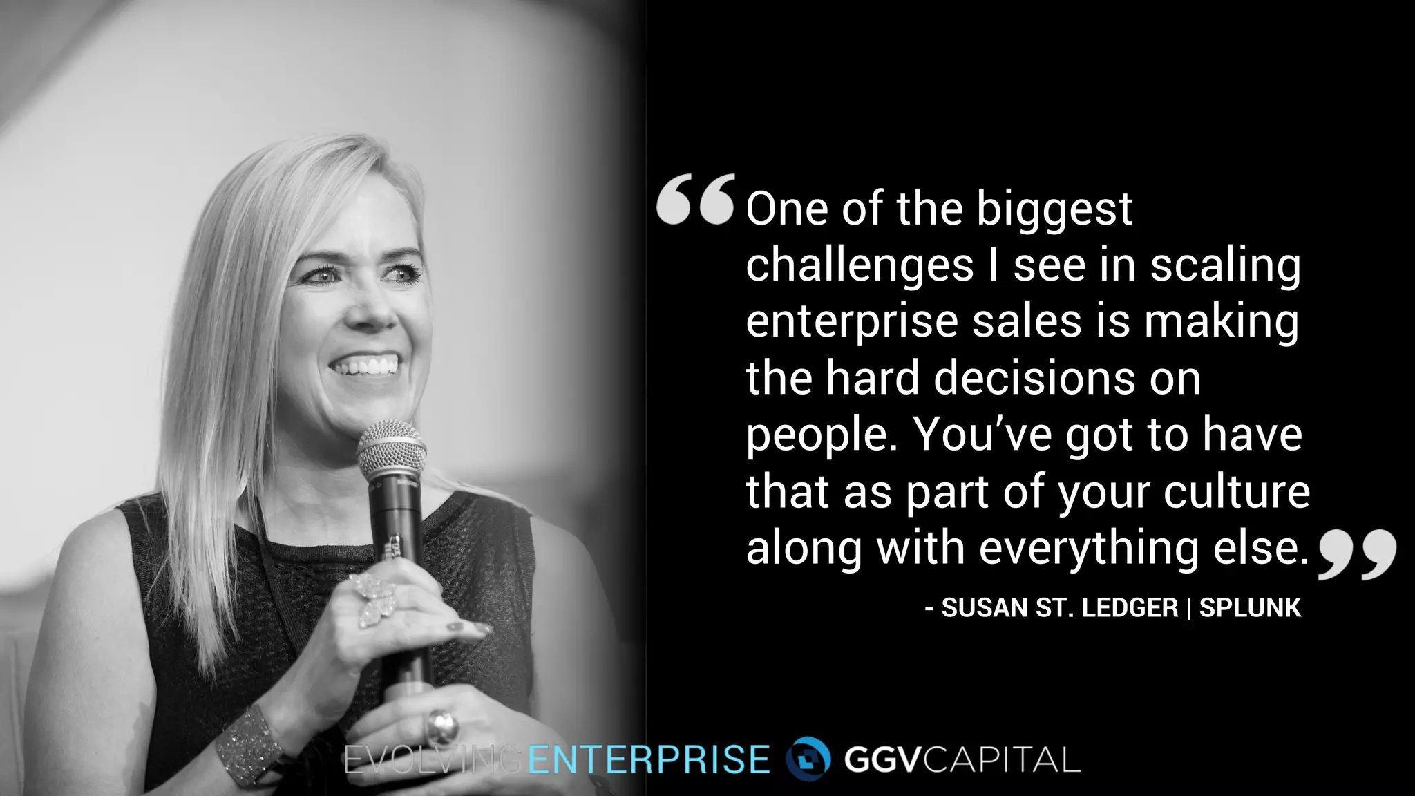 One of the biggest
challenges I see in scaling
enterprise sales is making
the hard decisions on
people. You’ve got to have
that as part of your culture
along with everything else.
- SUSAN ST. LEDGER | SPLUNK
 