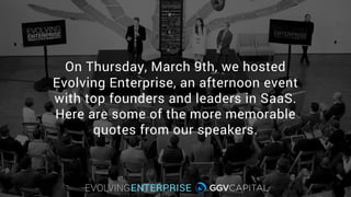 On Thursday, March 9th, we hosted
Evolving Enterprise, an afternoon event
with top founders and leaders in SaaS.
Here are some of the more memorable
quotes from our speakers.
 
