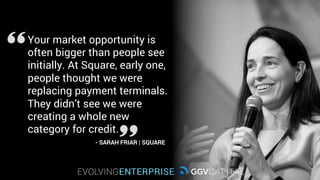 Your market opportunity is
often bigger than people see
initially. At Square, early on,
people thought we were
replacing payment terminals.
They didn’t see we were
creating a whole new
category for credit.
- SARAH FRIAR | SQUARE
 
