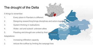 The drought of the Delta
5 things to remember:
1. Every place in Flanders is different.
2. Designing researching brings disciplines and actors together.
3. System thinking in realisations
4. Water, soil and subsoil: unknown allies
5. Flooding and drought are united by their complexity
Adaptations:
1. increasing infiltration capacity
2. reduce the outflow by limiting the seepage loss
 