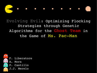  
Evolving Evil: Optimizing Flocking 
Strategies through Genetic 
Algorithms for the Ghost Team in 
the Game of Ms. Pac­Man
F. Liberatore
A. Mora
P. Castillo
J.J. Merelo
 