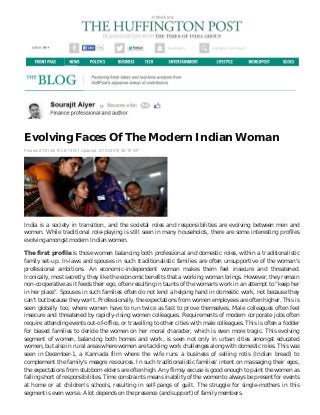 Evolving Faces Of The Modern Indian Woman
Posted: 27/01/2015 08:19 IST Updated: 27/01/2015 08:19 IST
India is a society in transition, and the societal roles and responsibilities are evolving between men and
women. While traditional role-playing is still seen in many households, there are some interesting profiles
evolving amongst modern Indian women.
The first profile is those women balancing both professional and domestic roles, within a traditionalistic
family set-up. In-laws and spouses in such traditionalistic families are often unsupportive of the woman's
professional ambitions. An economic-independent woman makes them feel insecure and threatened.
Ironically, most secretly, they like the economic benefits that a working woman brings. However, they remain
non-cooperative as it feeds their ego, often resulting in taunts of the woman's work in an attempt to "keep her
in her place". Spouses in such families often do not lend a helping hand in domestic work, not because they
can't but because they won't. Professionally, the expectations from women employees are often higher. This is
seen globally too, where women have to run twice as fast to prove themselves. Male colleagues often feel
insecure and threatened by rapidly-rising women colleagues. Requirements of modern corporate jobs often
require attending events out-of-office, or travelling to other cities with male colleagues. This is often a fodder
for biased families to deride the women on her moral character, which is even more tragic. This evolving
segment of women, balancing both homes and work, is seen not only in urban cities amongst educated
women, but also in rural areas where women are tackling work challenges along with domestic roles. This was
seen in December-1, a Kannada film where the wife runs a business of selling rotis (Indian bread) to
complement the family's meagre resources. In such traditionalistic families' intent on massaging their egos,
the expectations from stubborn elders are often high. Any flimsy excuse is good enough to paint the women as
falling short of responsibilities. Time constraints means inability of the women to always be present for events
at home or at children's schools, resulting in self-pangs of guilt. The struggle for single-mothers in this
segment is even worse. A lot depends on the presence (and support) of family members.
 