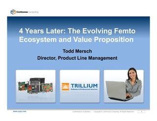 4 Years Later: The Evolving Femto
     Ecosystem and Value Proposition
     E      t       dV l P        iti
                           Todd Mersch
               Director, Product Line Management




www.ccpu.com                 Confidential & Proprietary • Copyright © Continuous Computing. All Rights Reserved.   1
 
