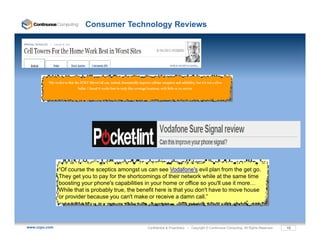 Consumer Technology Reviews




         “My verdict is that the AT&T MicroCell can, indeed, dramatically improve cellular reception and reliability, but it's not a silver
                               bullet. I found it works best in truly dire coverage locations, with little or no service




                      “400-500k 3G iPads activated since March 2010 - 75% chose largest monthly plan
                “Of course the sceptics amongst us can see Vodafone's evil plan from the get go
                 Of                                                            Vodafone s            go.
                                                (2GB/month)” – July 2010
                They get you to pay for the shortcomings of their network while at the same time
                boosting your phone's capabilities in your home or office so you'll use it more…
                While that is probably true, the benefit here is that you don't have to move house
                or provider because you can't make or receive a damn call.”




www.ccpu.com                                                                       Confidential & Proprietary • Copyright © Continuous Computing. All Rights Reserved.   18
 