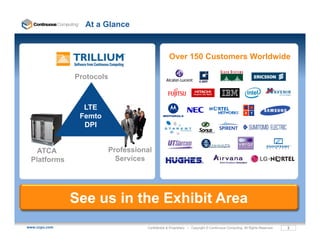 At a Glance


                                                Over 150 Customers Worldwide

               Protocols



                 LTE
                Femto
                 DPI


   ATCA                 Professional
 Platforms                Services




               See us in the Exhibit Area
www.ccpu.com                      Confidential & Proprietary • Copyright © Continuous Computing. All Rights Reserved.   2
 