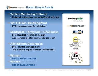 Recent News & Awards

   Trillium Monitoring Software
   • Network utilization, security/fraud info, etc.

   16th LTE Win: BreakingPoint
   • LTE measurement & validation

   Mindspeed + Arraycom + Continuous
        p          y
   • LTE eNodeB reference design
   • Accelerates deployment, reduces cost

   Allot S l
   All Selects Continuous
               C   i
   • DPI / Traffic Management
   • Top 3 traffic mgmt vendor (Infonetics)

   Winner:
   Winner:
   • Femto Forum Awards
   Winner:
   • Informa LTE Awards

www.ccpu.com                        Confidential & Proprietary • Copyright © Continuous Computing. All Rights Reserved.   3
 