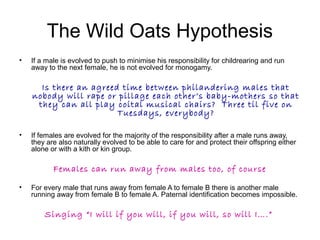 The Wild Oats Hypothesis
• If a male is evolved to push to minimise his responsibility for childrearing and run
away to th...