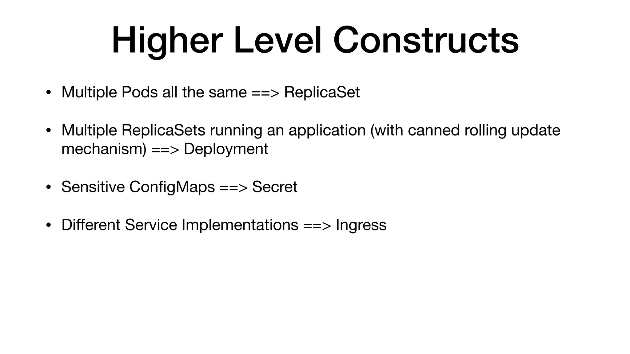 Higher Level Constructs
• Multiple Pods all the same ==> ReplicaSet

• Multiple ReplicaSets running an application (with canned rolling update
mechanism) ==> Deployment

• Sensitive ConﬁgMaps ==> Secret

• Diﬀerent Service Implementations ==> Ingress
 