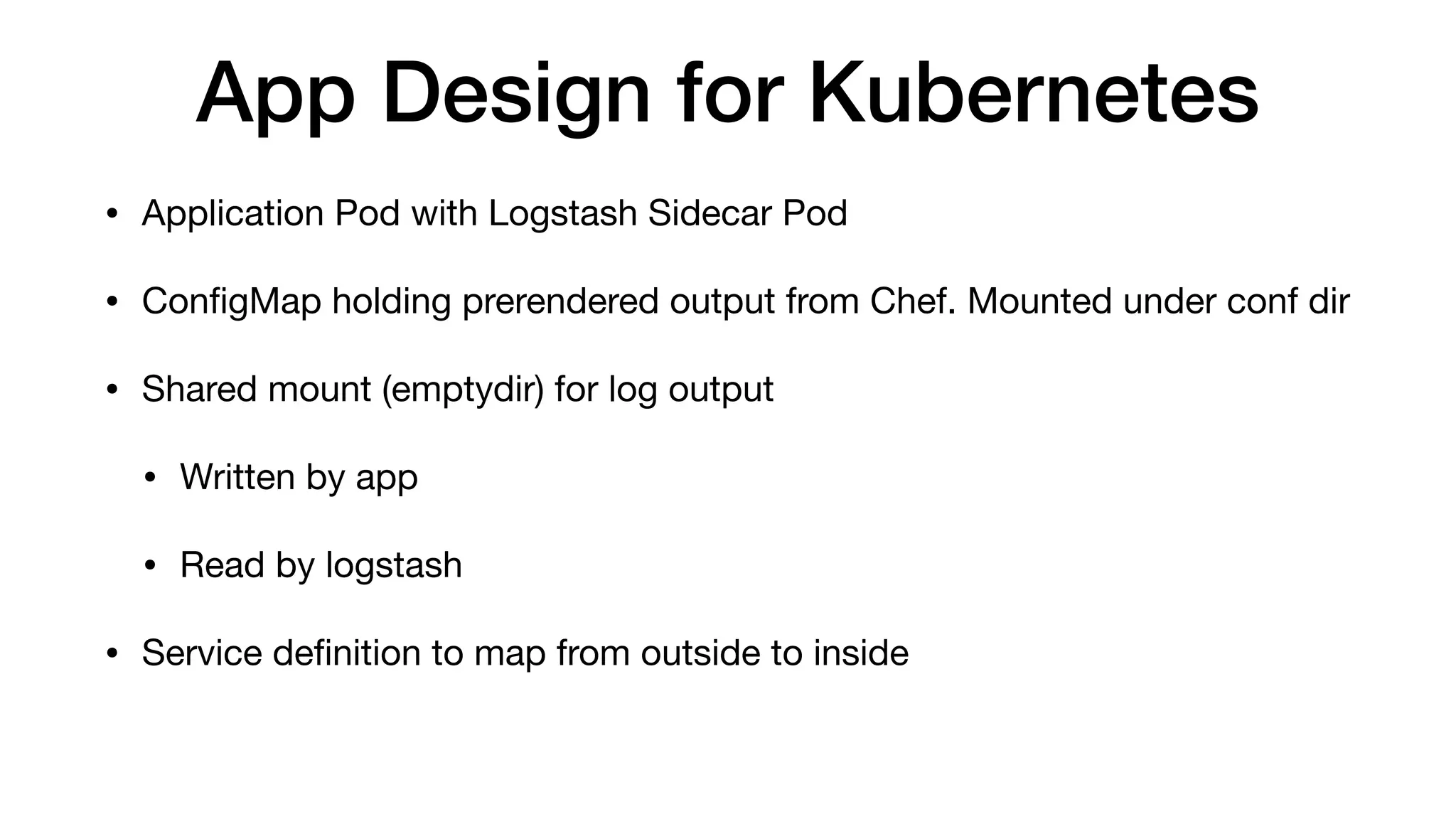 App Design for Kubernetes
• Application Pod with Logstash Sidecar Pod

• ConﬁgMap holding prerendered output from Chef. Mounted under conf dir

• Shared mount (emptydir) for log output

• Written by app

• Read by logstash

• Service deﬁnition to map from outside to inside
 