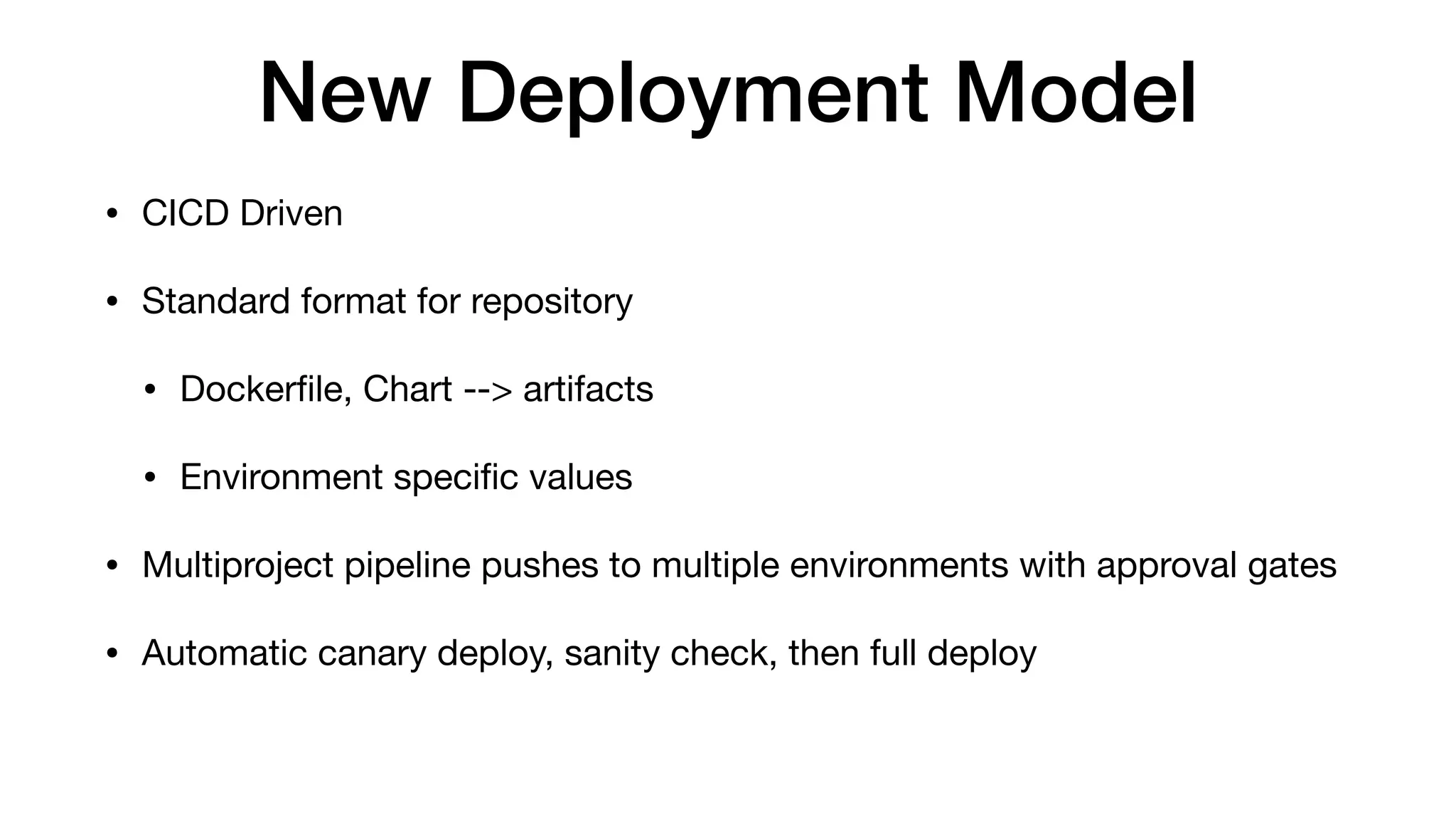 New Deployment Model
• CICD Driven

• Standard format for repository

• Dockerﬁle, Chart --> artifacts

• Environment speciﬁc values

• Multiproject pipeline pushes to multiple environments with approval gates

• Automatic canary deploy, sanity check, then full deploy
 