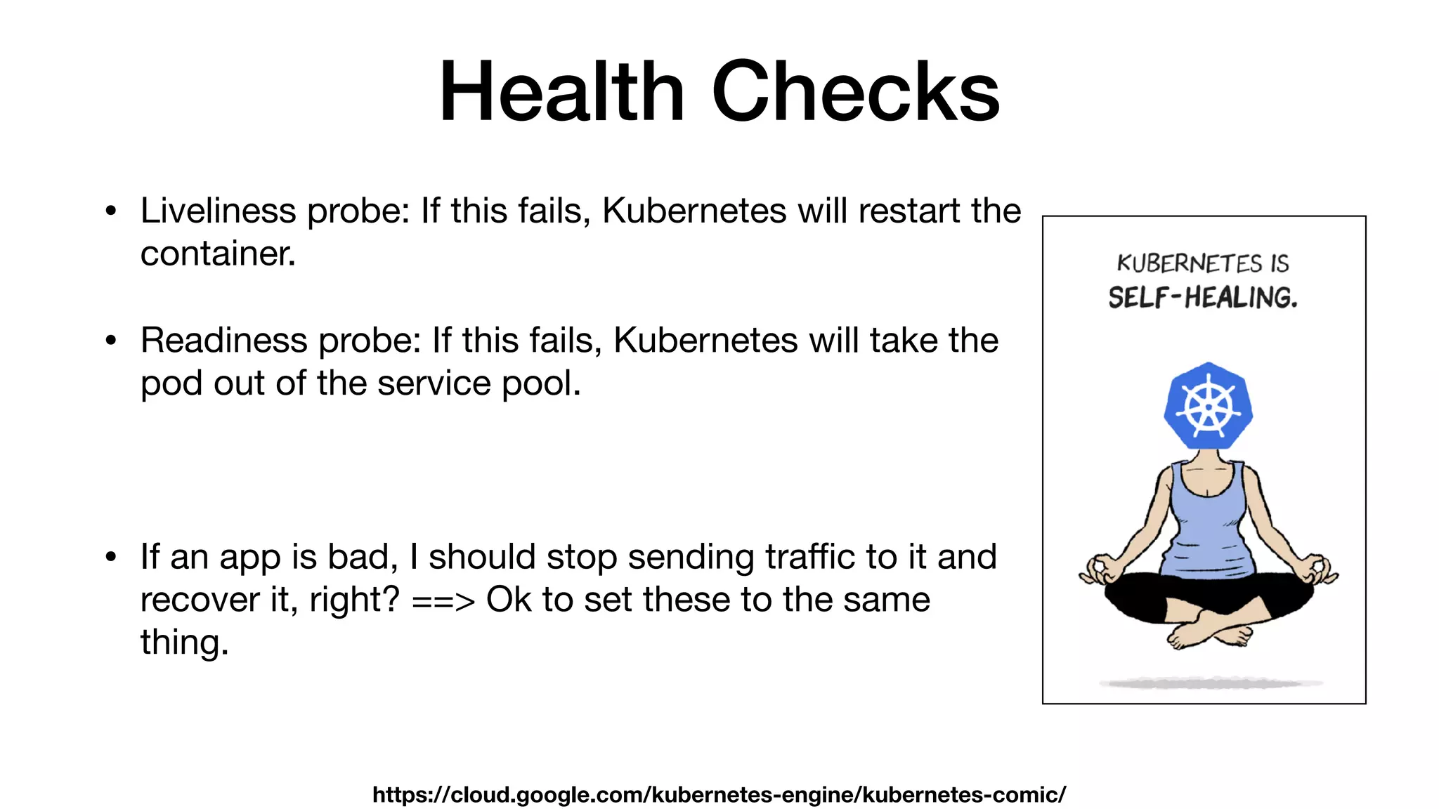 Health Checks
• Liveliness probe: If this fails, Kubernetes will restart the
container.

• Readiness probe: If this fails, Kubernetes will take the
pod out of the service pool.

• If an app is bad, I should stop sending traﬃc to it and
recover it, right? ==> Ok to set these to the same
thing.
https://cloud.google.com/kubernetes-engine/kubernetes-comic/
 
