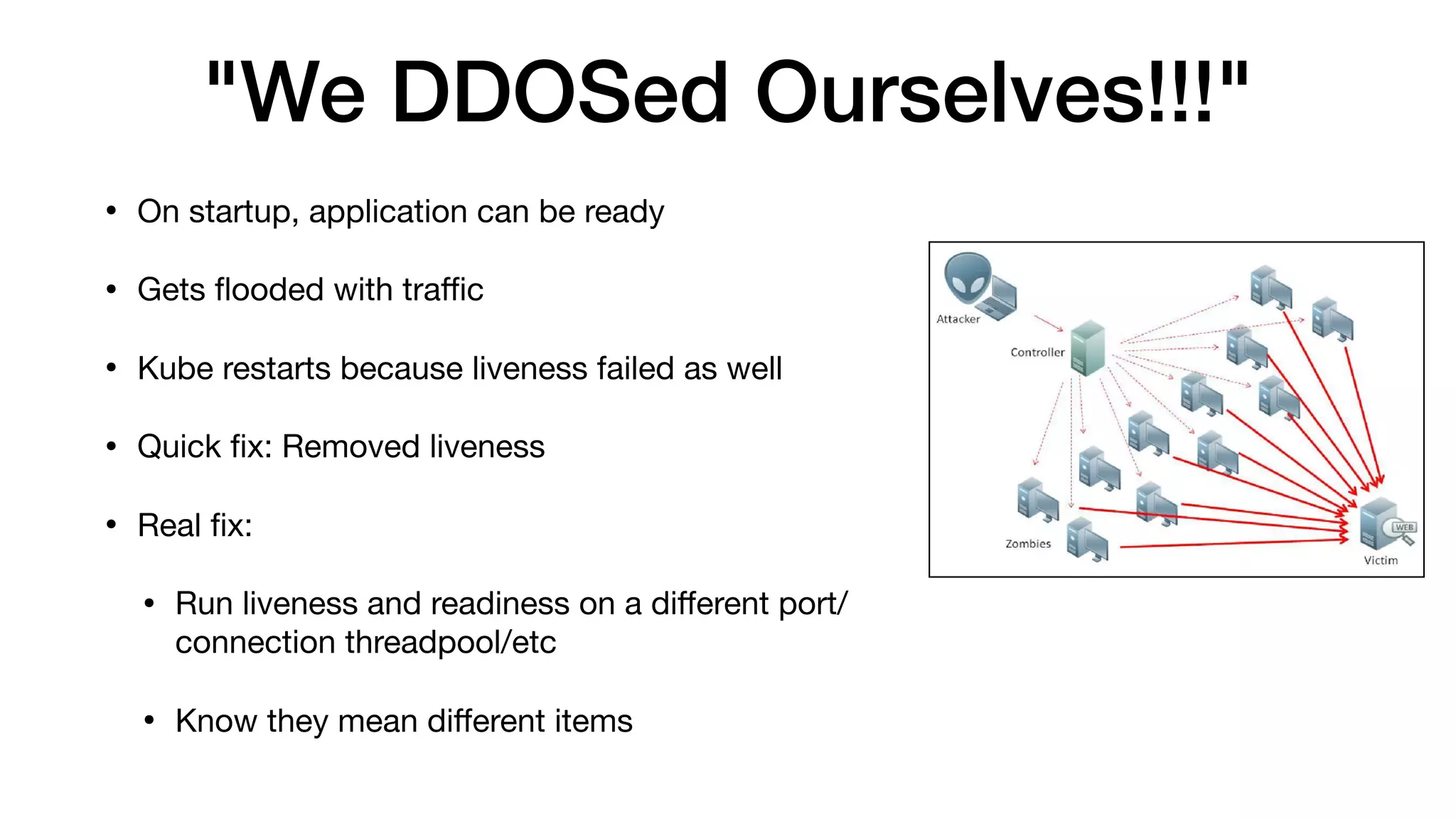 "We DDOSed Ourselves!!!"
• On startup, application can be ready

• Gets ﬂooded with traﬃc

• Kube restarts because liveness failed as well

• Quick ﬁx: Removed liveness

• Real ﬁx:

• Run liveness and readiness on a diﬀerent port/
connection threadpool/etc

• Know they mean diﬀerent items
 
