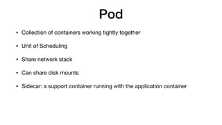 Pod
• Collection of containers working tightly together

• Unit of Scheduling

• Share network stack

• Can share disk mounts

• Sidecar: a support container running with the application container
 