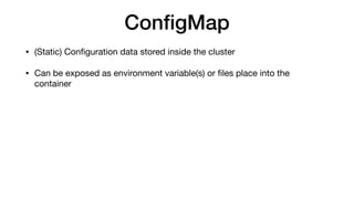 ConﬁgMap
• (Static) Conﬁguration data stored inside the cluster

• Can be exposed as environment variable(s) or ﬁles place into the
container
 