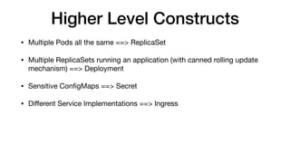 Higher Level Constructs
• Multiple Pods all the same ==> ReplicaSet

• Multiple ReplicaSets running an application (with canned rolling update
mechanism) ==> Deployment

• Sensitive ConﬁgMaps ==> Secret

• Diﬀerent Service Implementations ==> Ingress
 