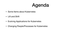 Agenda
• Some Items about Kubernetes

• Lift and Shift

• Evolving Applications for Kubernetes

• Changing People/Processes for Kubernetes
 