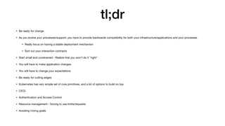 tl;dr
• Be ready for change

• As you evolve your processes/support, you have to provide backwards compatibility for both your infrastructure/applications and your processes

• Really focus on having a stable deployment mechanism

• Sort out your interaction contracts

• Start small and constrained - Realize that you won't do it "right"

• You will have to make application changes

• You will have to change your expectations

• Be ready for cutting edges

• Kubernetes has very simple set of core primitives, and a lot of options to build on top

• CICD

• Authentication and Access Control

• Resource management - forcing to use limits/requests

• Avoiding mixing goals
 