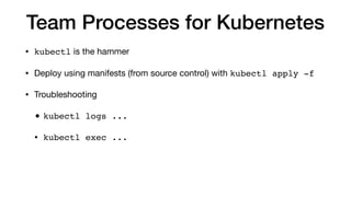 Team Processes for Kubernetes
• kubectl is the hammer

• Deploy using manifests (from source control) with kubectl apply -f

• Troubleshooting

• kubectl logs ...
• kubectl exec ...
 
