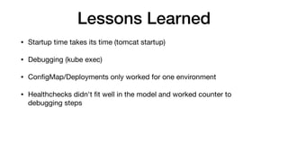 Lessons Learned
• Startup time takes its time (tomcat startup)

• Debugging (kube exec)

• ConﬁgMap/Deployments only worked for one environment

• Healthchecks didn't ﬁt well in the model and worked counter to
debugging steps
 