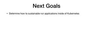 Next Goals
• Determine how to sustainable run applications inside of Kubernetes
 