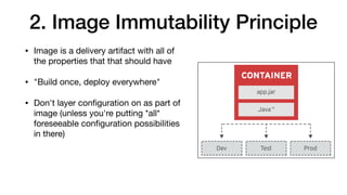 2. Image Immutability Principle
• Image is a delivery artifact with all of
the properties that that should have

• "Build once, deploy everywhere"

• Don't layer conﬁguration on as part of
image (unless you're putting *all*
foreseeable conﬁguration possibilities
in there)
 