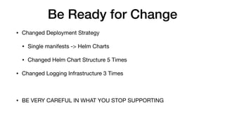 Be Ready for Change
• Changed Deployment Strategy

• Single manifests -> Helm Charts

• Changed Helm Chart Structure 5 Times

• Changed Logging Infrastructure 3 Times

• BE VERY CAREFUL IN WHAT YOU STOP SUPPORTING
 
