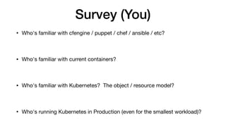 Survey (You)
• Who's familiar with cfengine / puppet / chef / ansible / etc?

• Who's familiar with current containers?

• Who's familiar with Kubernetes? The object / resource model?

• Who's running Kubernetes in Production (even for the smallest workload)?
 