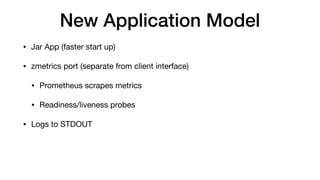 New Application Model
• Jar App (faster start up)

• zmetrics port (separate from client interface)

• Prometheus scrapes metrics

• Readiness/liveness probes

• Logs to STDOUT
 