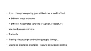 • If you change too quickly, you will be in for a world of hurt

• Diﬀerent ways to deploy

• Diﬀerent Kubernetes versions (v1alpha1, v1beta1, v1)

• You can't please everyone

• Tradeoﬀs

• Training - bootcamps and walking people through...

• Examples examples examples - easy to copy (cargo culting)
 