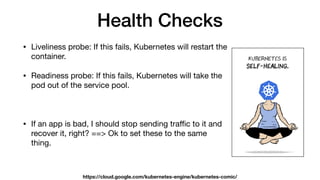 Health Checks
• Liveliness probe: If this fails, Kubernetes will restart the
container.

• Readiness probe: If this fails, Kubernetes will take the
pod out of the service pool.

• If an app is bad, I should stop sending traﬃc to it and
recover it, right? ==> Ok to set these to the same
thing.
https://cloud.google.com/kubernetes-engine/kubernetes-comic/
 