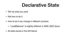 Declarative State
• Tell me what you want

• Not how to do it

• How to do it can change in diﬀerent contexts

• "LoadBalancer" is slightly diﬀerent in AWS, GCP, Azure

• All state stored in the API Server
 