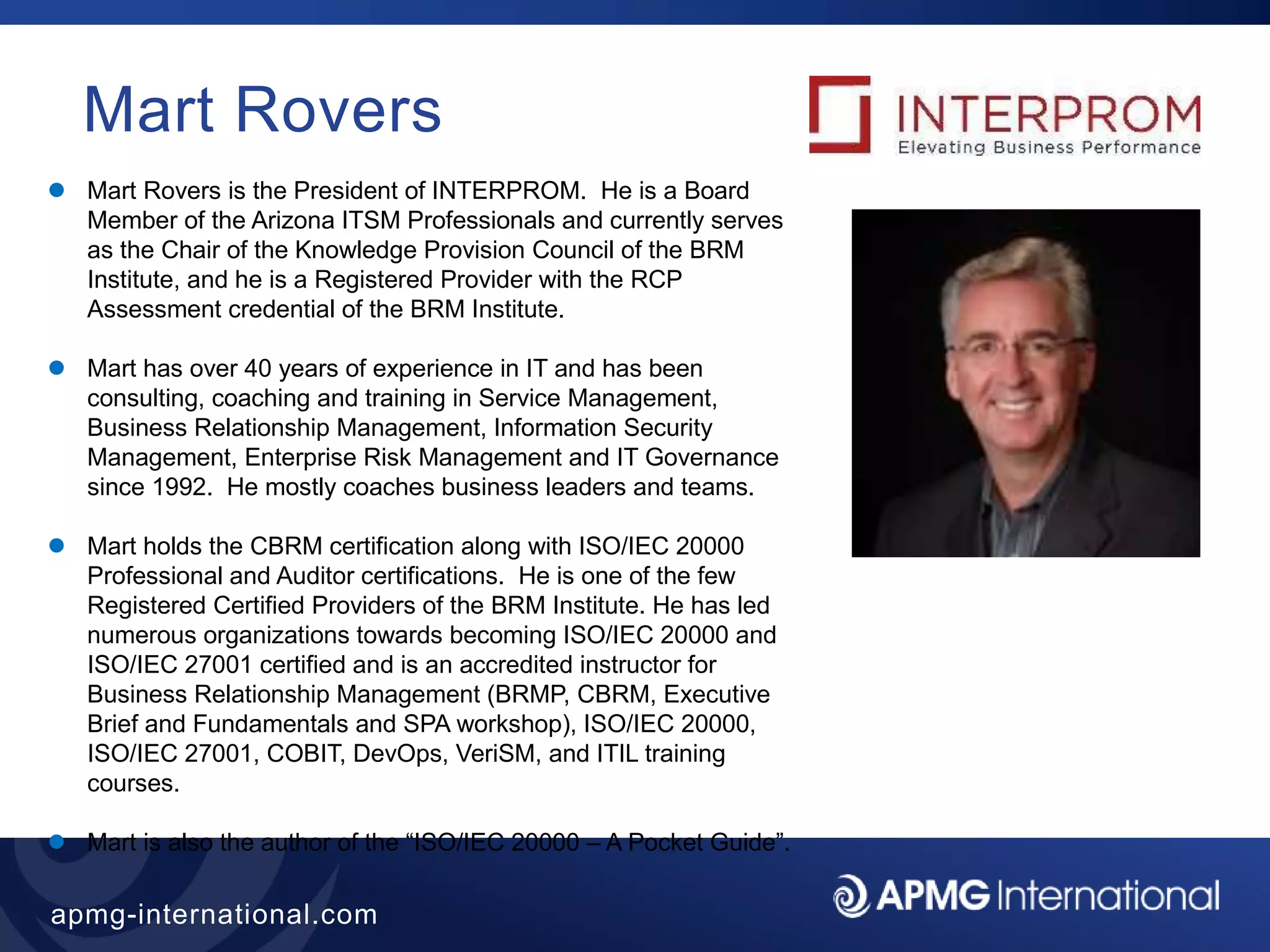 11
apmg-international.com
Mart Rovers
 Mart Rovers is the President of INTERPROM. He is a Board
Member of the Arizona ITSM Professionals and currently serves
as the Chair of the Knowledge Provision Council of the BRM
Institute, and he is a Registered Provider with the RCP
Assessment credential of the BRM Institute.
 Mart has over 40 years of experience in IT and has been
consulting, coaching and training in Service Management,
Business Relationship Management, Information Security
Management, Enterprise Risk Management and IT Governance
since 1992. He mostly coaches business leaders and teams.
 Mart holds the CBRM certification along with ISO/IEC 20000
Professional and Auditor certifications. He is one of the few
Registered Certified Providers of the BRM Institute. He has led
numerous organizations towards becoming ISO/IEC 20000 and
ISO/IEC 27001 certified and is an accredited instructor for
Business Relationship Management (BRMP, CBRM, Executive
Brief and Fundamentals and SPA workshop), ISO/IEC 20000,
ISO/IEC 27001, COBIT, DevOps, VeriSM, and ITIL training
courses.
 Mart is also the author of the “ISO/IEC 20000 – A Pocket Guide”.
 