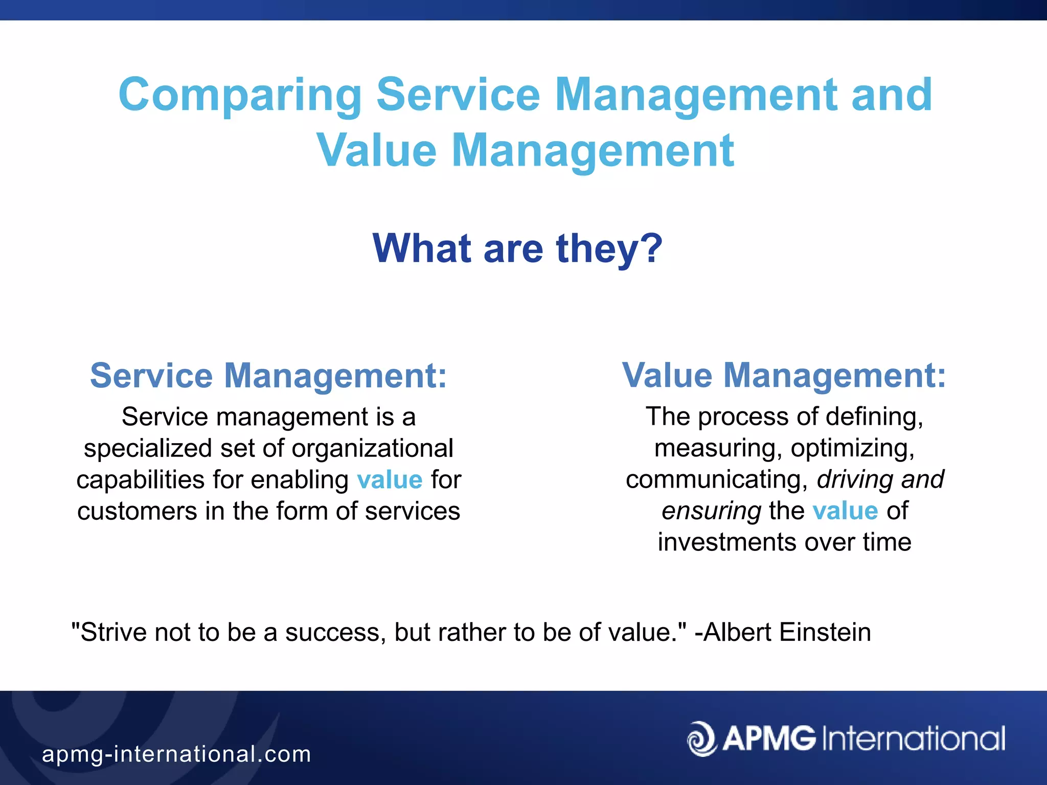 12
apmg-international.com
What are they?
Comparing Service Management and
Value Management
"Strive not to be a success, but rather to be of value." -Albert Einstein
Service Management:
Service management is a
specialized set of organizational
capabilities for enabling value for
customers in the form of services
Value Management:
The process of defining,
measuring, optimizing,
communicating, driving and
ensuring the value of
investments over time
 