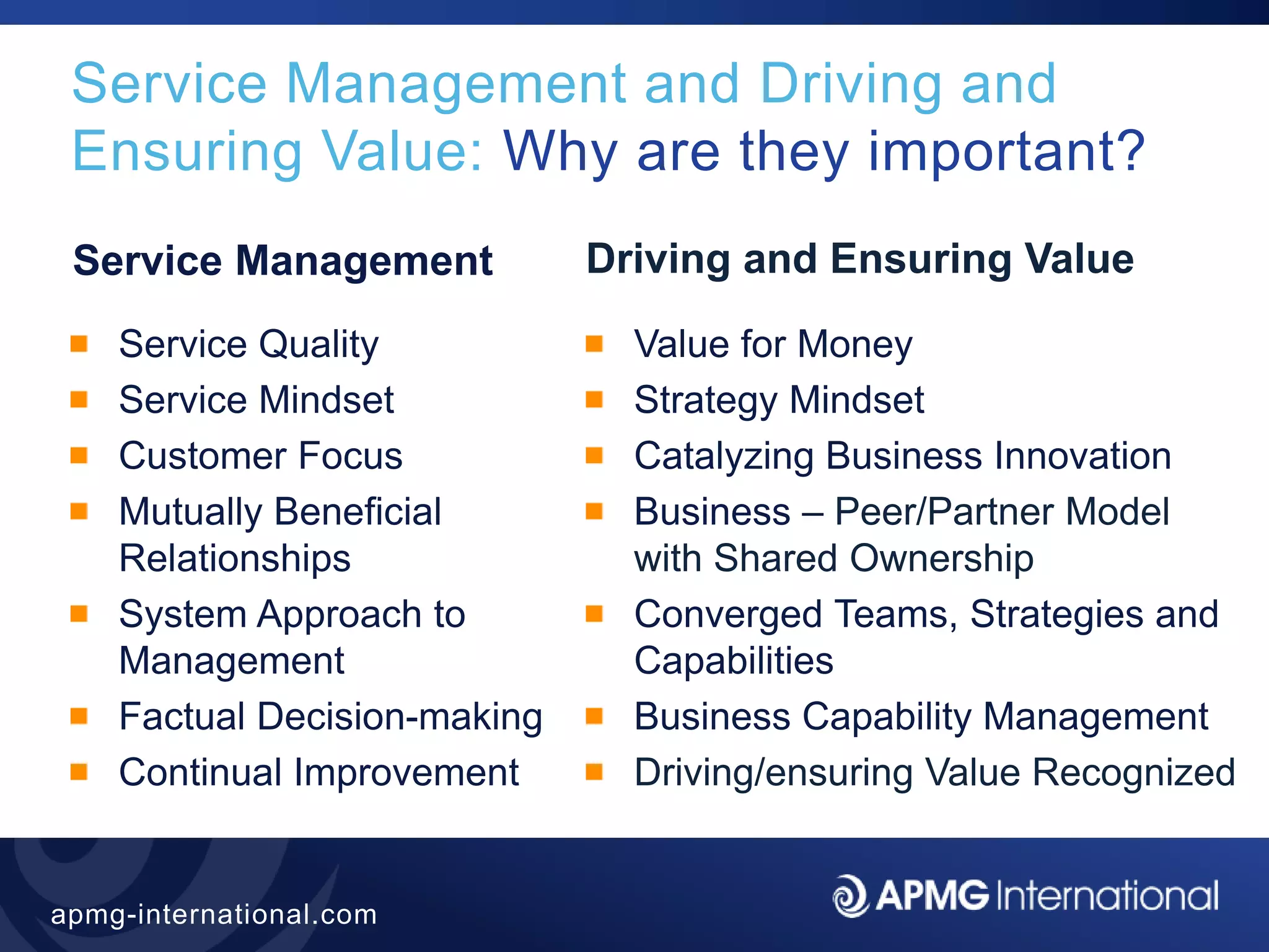 14
apmg-international.com
Service Management and Driving and
Ensuring Value: Why are they important?
Service Management
Service Quality
Service Mindset
Customer Focus
Mutually Beneficial
Relationships
System Approach to
Management
Factual Decision-making
Continual Improvement
Driving and Ensuring Value
Value for Money
Strategy Mindset
Catalyzing Business Innovation
Business – Peer/Partner Model
with Shared Ownership
Converged Teams, Strategies and
Capabilities
Business Capability Management
Driving/ensuring Value Recognized
 