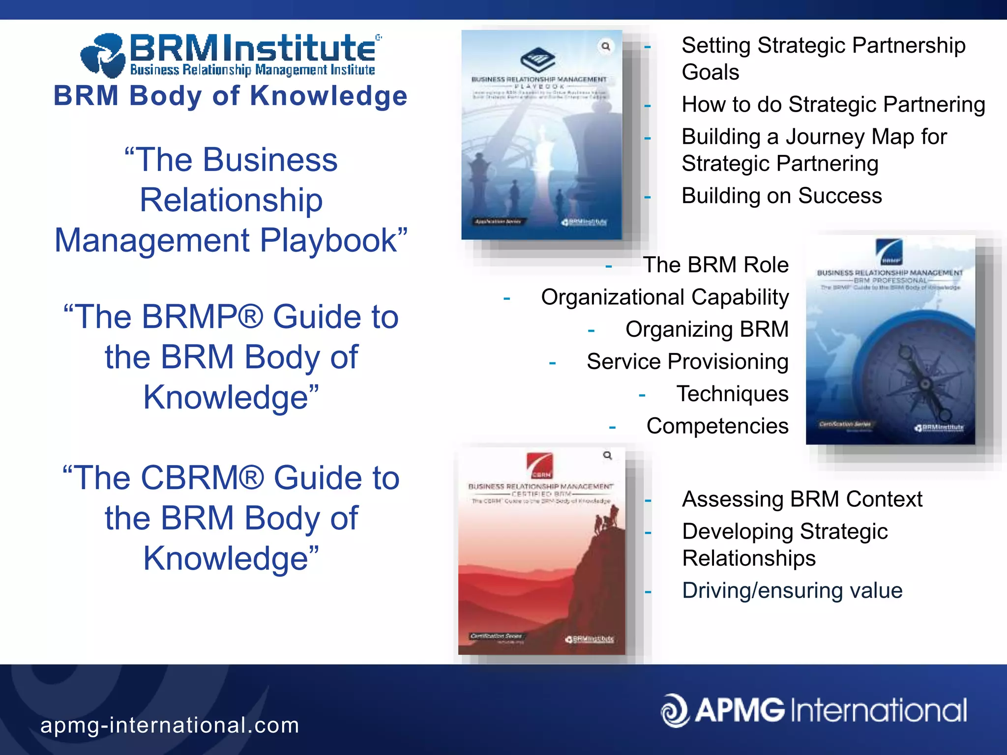 17
apmg-international.com
BRM Body of Knowledge
“The Business
Relationship
Management Playbook”
“The BRMP® Guide to
the BRM Body of
Knowledge”
“The CBRM® Guide to
the BRM Body of
Knowledge”
- Setting Strategic Partnership
Goals
- How to do Strategic Partnering
- Building a Journey Map for
Strategic Partnering
- Building on Success
- The BRM Role
- Organizational Capability
- Organizing BRM
- Service Provisioning
- Techniques
- Competencies
- Assessing BRM Context
- Developing Strategic
Relationships
- Driving/ensuring value
 