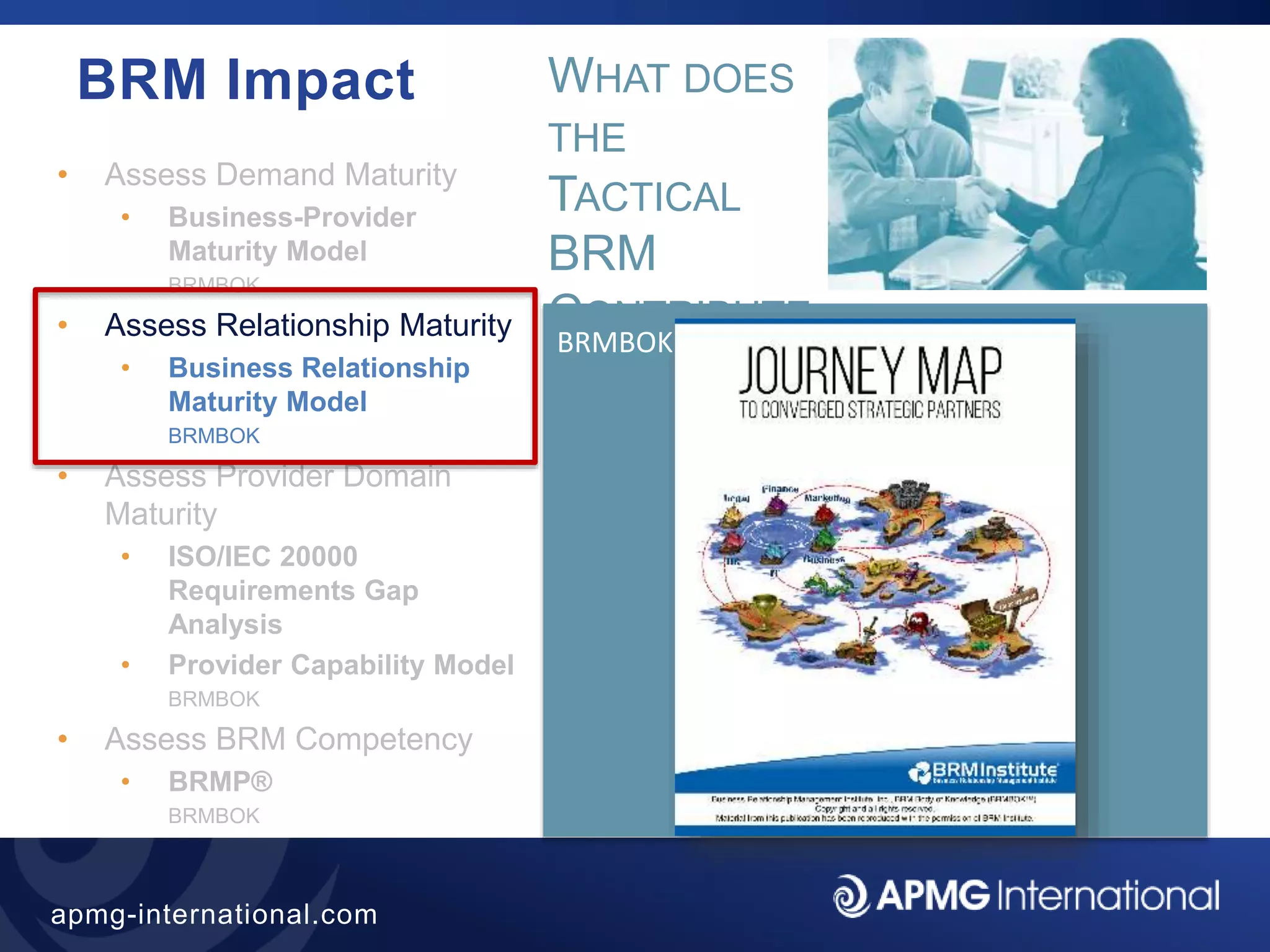 25
apmg-international.com
BRM Impact
• Assess Demand Maturity
• Business-Provider
Maturity Model
BRMBOK
• Assess Relationship Maturity
• Business Relationship
Maturity Model
BRMBOK
• Assess Provider Domain
Maturity
• ISO/IEC 20000
Requirements Gap
Analysis
• Provider Capability Model
BRMBOK
• Assess BRM Competency
• BRMP®
BRMBOK
BRMBOK
WHAT DOES
THE
TACTICAL
BRM
CONTRIBUTE
?
 