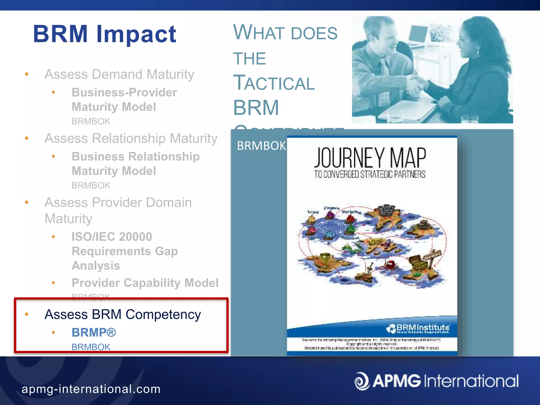 26
apmg-international.com
BRM Impact
• Assess Demand Maturity
• Business-Provider
Maturity Model
BRMBOK
• Assess Relationship Maturity
• Business Relationship
Maturity Model
BRMBOK
• Assess Provider Domain
Maturity
• ISO/IEC 20000
Requirements Gap
Analysis
• Provider Capability Model
BRMBOK
• Assess BRM Competency
• BRMP®
BRMBOK
BRMBOK
WHAT DOES
THE
TACTICAL
BRM
CONTRIBUTE
?
 