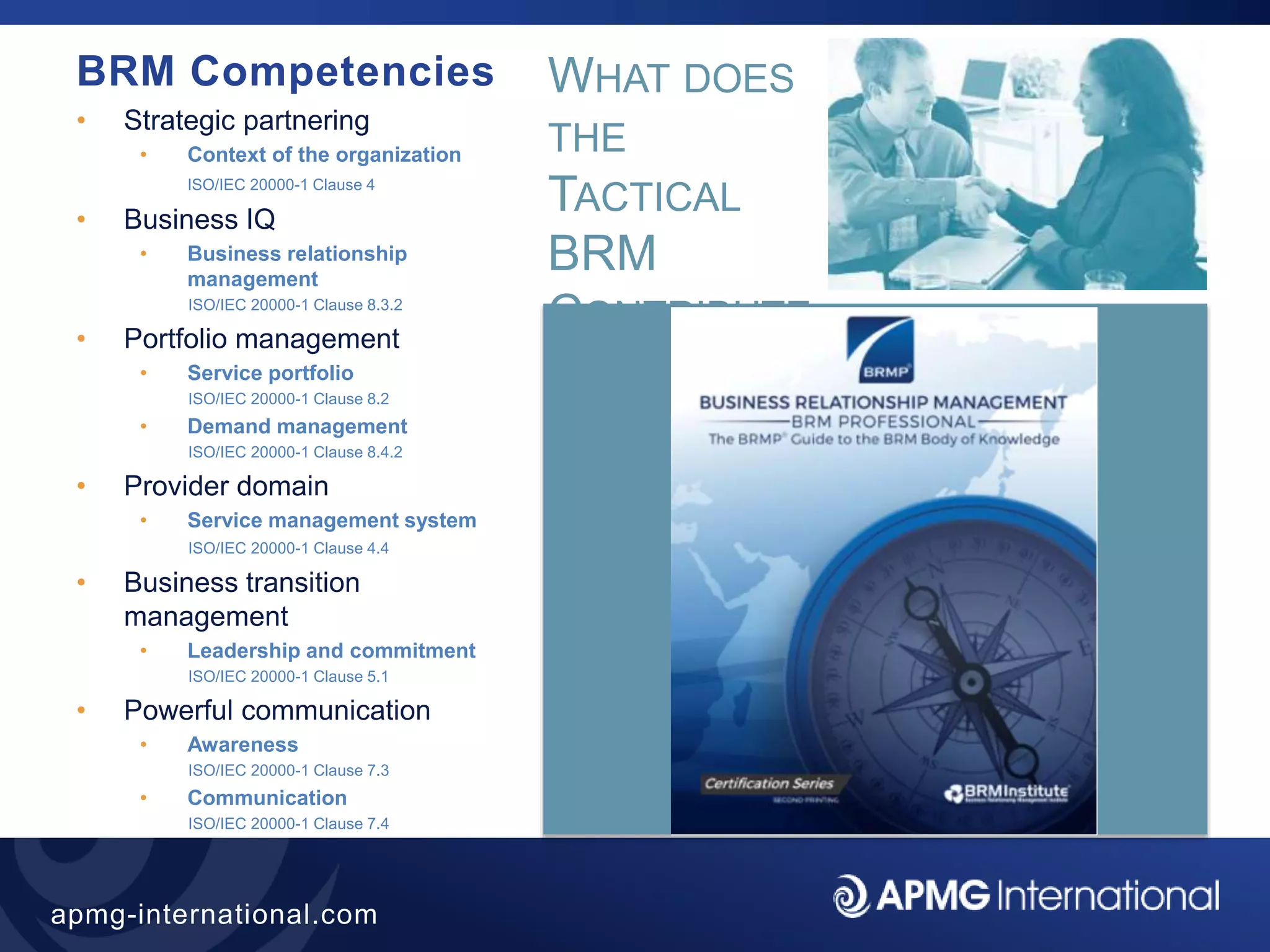 28
apmg-international.com
BRM Competencies
• Strategic partnering
• Context of the organization
ISO/IEC 20000-1 Clause 4
• Business IQ
• Business relationship
management
ISO/IEC 20000-1 Clause 8.3.2
• Portfolio management
• Service portfolio
ISO/IEC 20000-1 Clause 8.2
• Demand management
ISO/IEC 20000-1 Clause 8.4.2
• Provider domain
• Service management system
ISO/IEC 20000-1 Clause 4.4
• Business transition
management
• Leadership and commitment
ISO/IEC 20000-1 Clause 5.1
• Powerful communication
• Awareness
ISO/IEC 20000-1 Clause 7.3
• Communication
ISO/IEC 20000-1 Clause 7.4
WHAT DOES
THE
TACTICAL
BRM
CONTRIBUTE
?
 