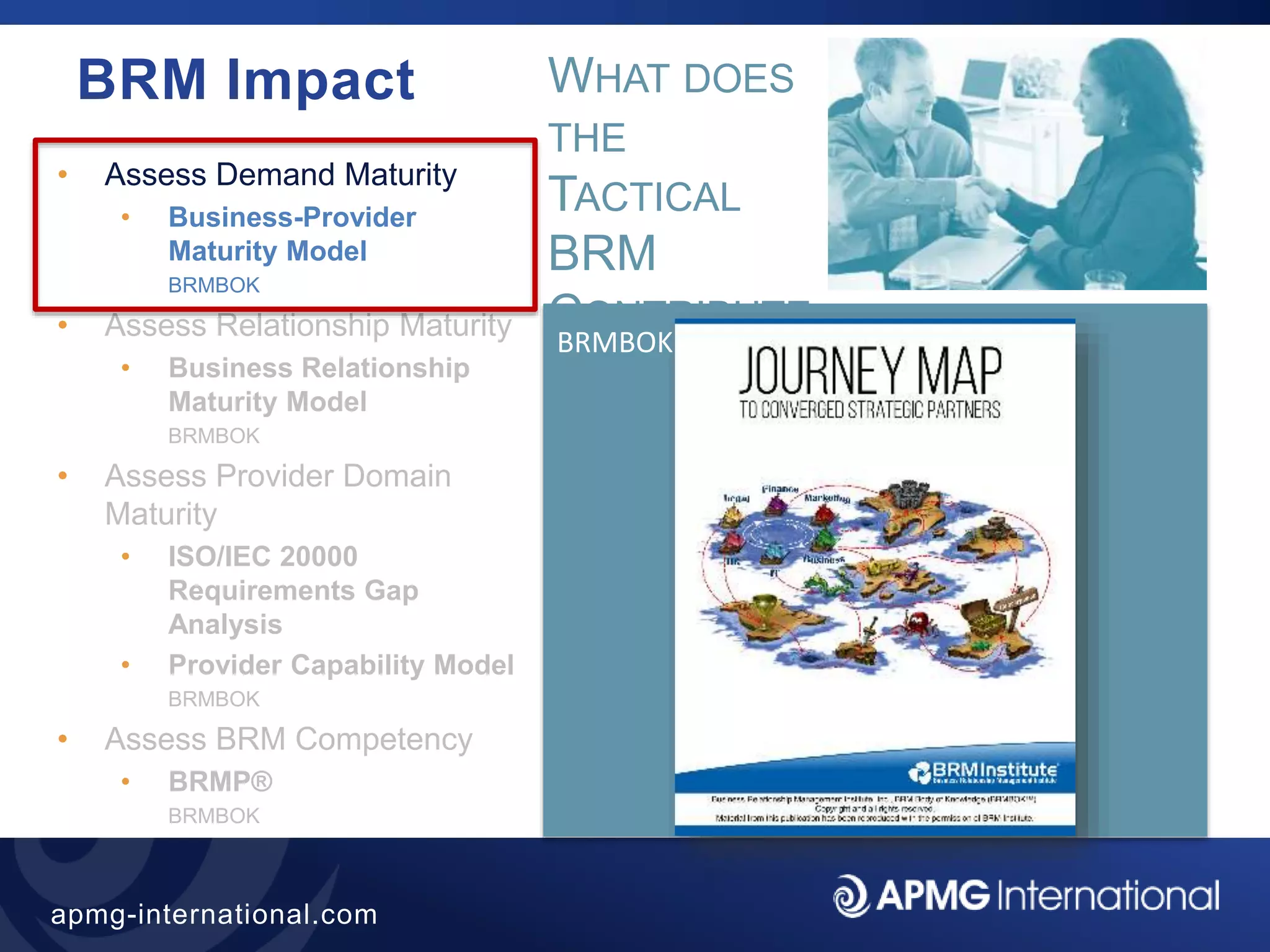 29
apmg-international.com
BRM Impact
• Assess Demand Maturity
• Business-Provider
Maturity Model
BRMBOK
• Assess Relationship Maturity
• Business Relationship
Maturity Model
BRMBOK
• Assess Provider Domain
Maturity
• ISO/IEC 20000
Requirements Gap
Analysis
• Provider Capability Model
BRMBOK
• Assess BRM Competency
• BRMP®
BRMBOK
BRMBOK
WHAT DOES
THE
TACTICAL
BRM
CONTRIBUTE
?
 