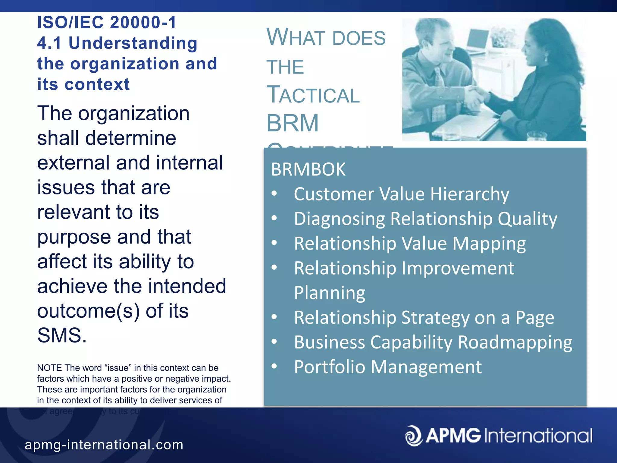 30
apmg-international.com
ISO/IEC 20000-1
4.1 Understanding
the organization and
its context
The organization
shall determine
external and internal
issues that are
relevant to its
purpose and that
affect its ability to
achieve the intended
outcome(s) of its
SMS.
NOTE The word “issue” in this context can be
factors which have a positive or negative impact.
These are important factors for the organization
in the context of its ability to deliver services of
an agreed quality to its customers.
WHAT DOES
THE
TACTICAL
BRM
CONTRIBUTE
?
BRMBOK
• Customer Value Hierarchy
• Diagnosing Relationship Quality
• Relationship Value Mapping
• Relationship Improvement
Planning
• Relationship Strategy on a Page
• Business Capability Roadmapping
• Portfolio Management
 