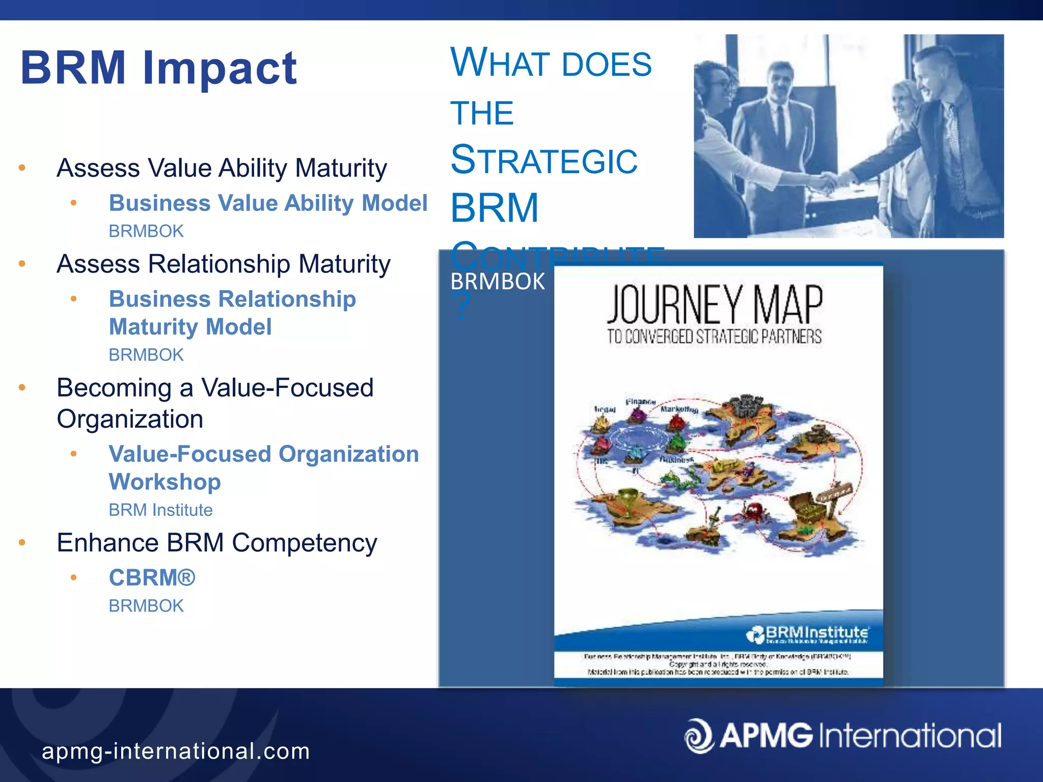 35
apmg-international.com
BRM Impact
• Assess Value Ability Maturity
• Business Value Ability Model
BRMBOK
• Assess Relationship Maturity
• Business Relationship
Maturity Model
BRMBOK
• Becoming a Value-Focused
Organization
• Value-Focused Organization
Workshop
BRM Institute
• Enhance BRM Competency
• CBRM®
BRMBOK
BRMBOK
WHAT DOES
THE
STRATEGIC
BRM
CONTRIBUTE
?
 