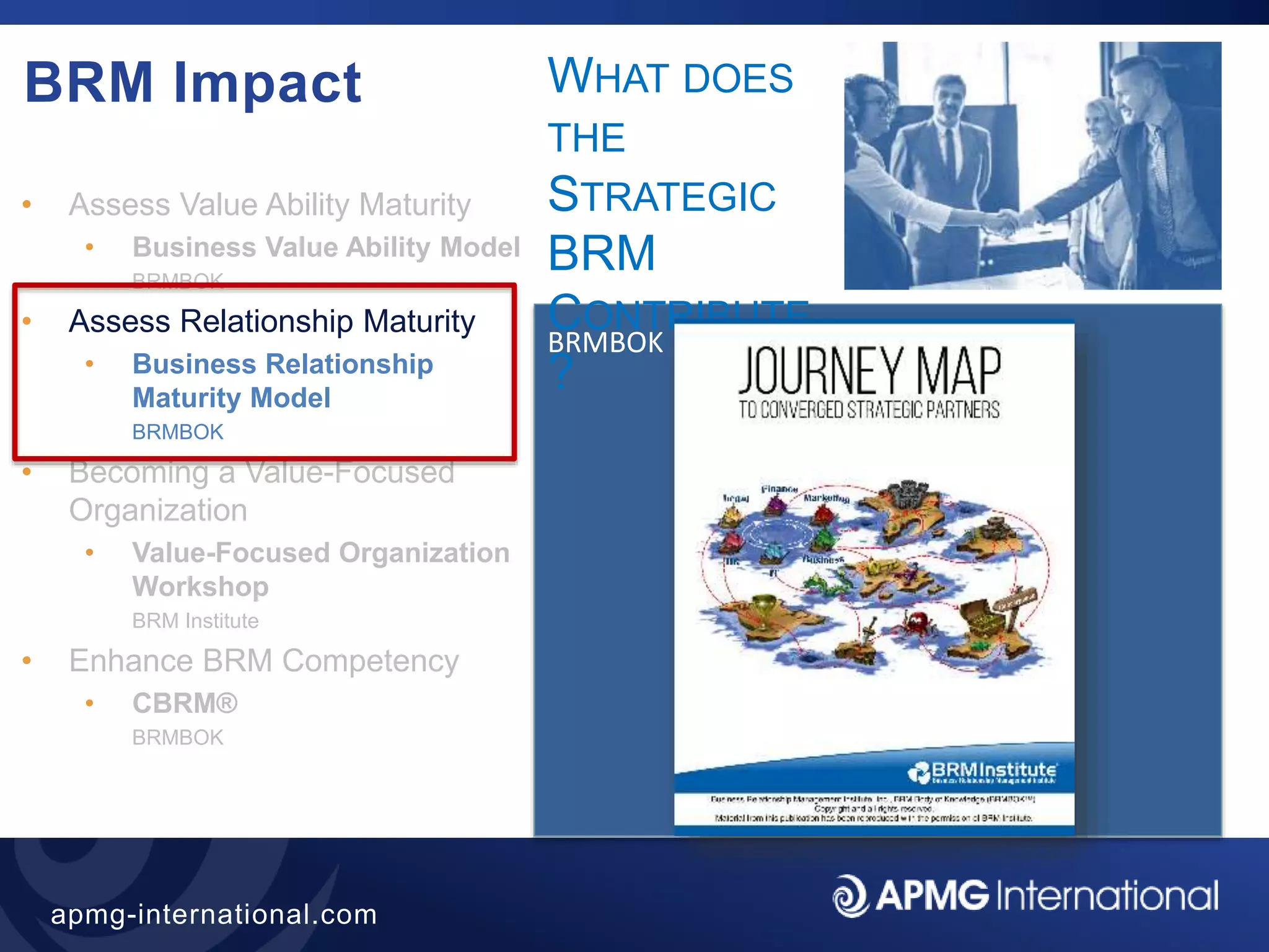 36
apmg-international.com
BRM Impact
• Assess Value Ability Maturity
• Business Value Ability Model
BRMBOK
• Assess Relationship Maturity
• Business Relationship
Maturity Model
BRMBOK
• Becoming a Value-Focused
Organization
• Value-Focused Organization
Workshop
BRM Institute
• Enhance BRM Competency
• CBRM®
BRMBOK
BRMBOK
WHAT DOES
THE
STRATEGIC
BRM
CONTRIBUTE
?
 