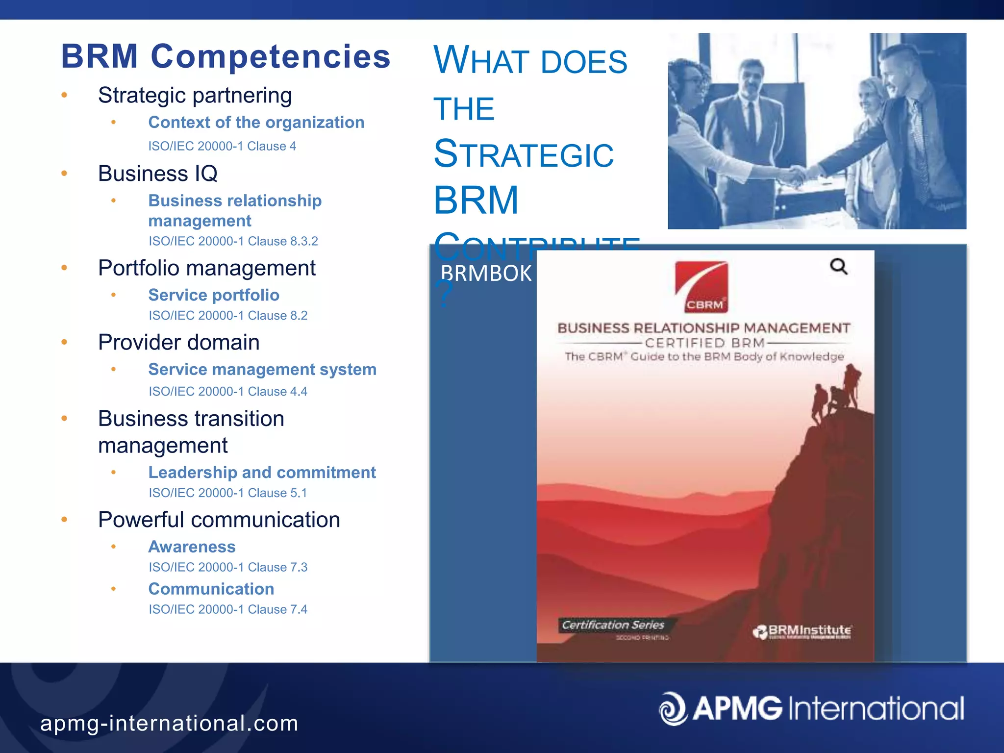 38
apmg-international.com
BRMBOK
WHAT DOES
THE
STRATEGIC
BRM
CONTRIBUTE
?
BRM Competencies
• Strategic partnering
• Context of the organization
ISO/IEC 20000-1 Clause 4
• Business IQ
• Business relationship
management
ISO/IEC 20000-1 Clause 8.3.2
• Portfolio management
• Service portfolio
ISO/IEC 20000-1 Clause 8.2
• Provider domain
• Service management system
ISO/IEC 20000-1 Clause 4.4
• Business transition
management
• Leadership and commitment
ISO/IEC 20000-1 Clause 5.1
• Powerful communication
• Awareness
ISO/IEC 20000-1 Clause 7.3
• Communication
ISO/IEC 20000-1 Clause 7.4
 